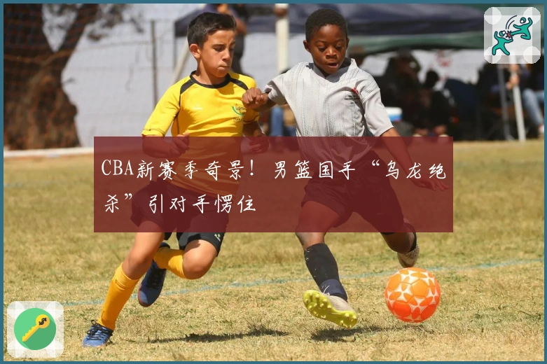 CBA新赛季奇景！男篮国手“乌龙绝杀”引对手愣住