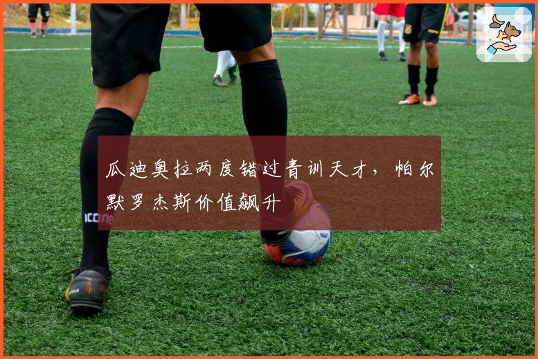 瓜迪奥拉两度错过青训天才，帕尔默罗杰斯价值飙升