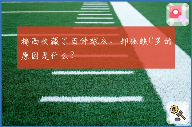 梅西收藏了百件球衣，却独缺C罗的原因是什么？