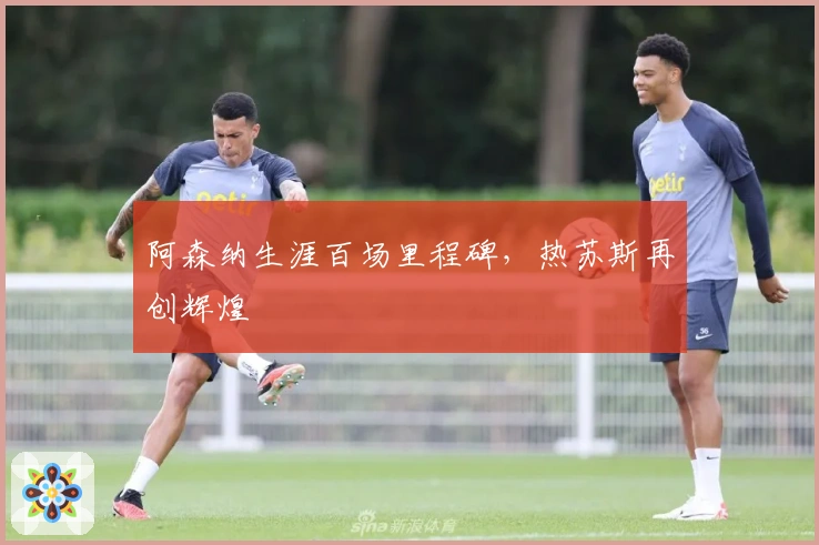 阿森纳生涯百场里程碑，热苏斯再创辉煌