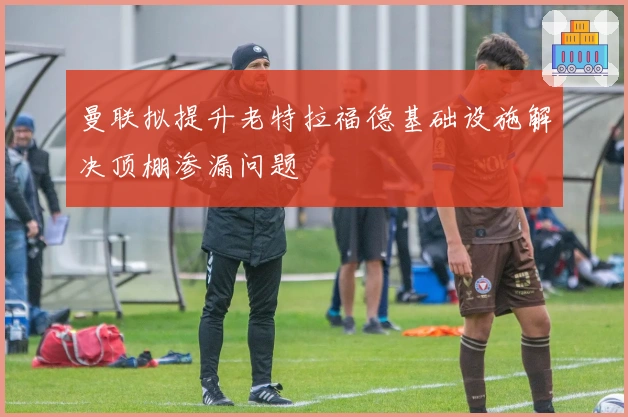 曼联拟提升老特拉福德基础设施解决顶棚渗漏问题