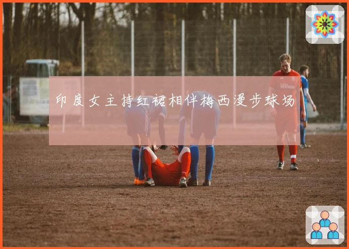 印度女主持红裙相伴梅西漫步球场