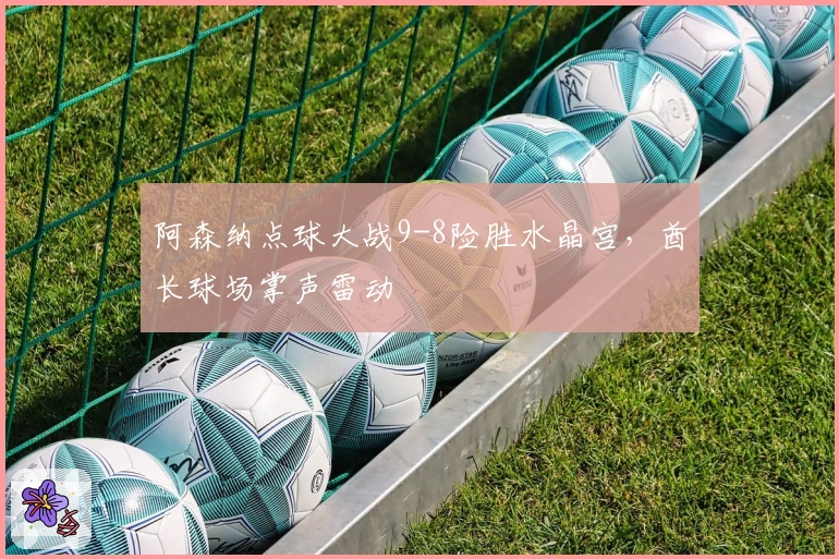 阿森纳点球大战9-8险胜水晶宫，酋长球场掌声雷动