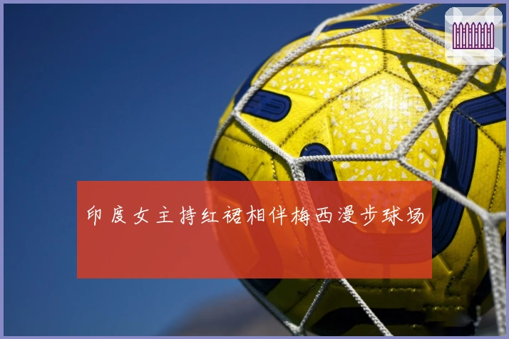 印度女主持红裙相伴梅西漫步球场
