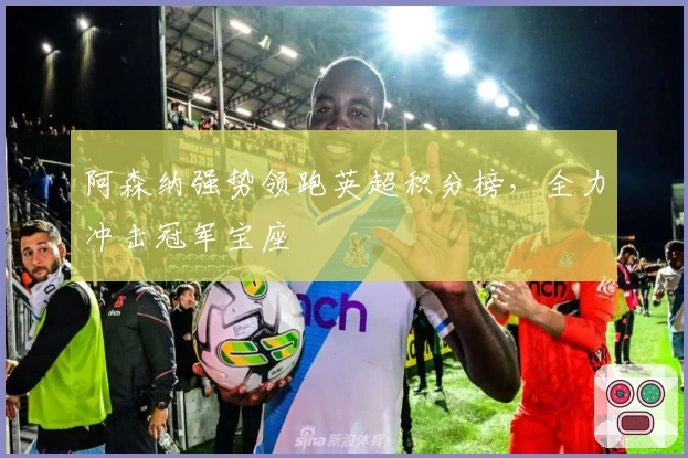 阿森纳强势领跑英超积分榜，全力冲击冠军宝座