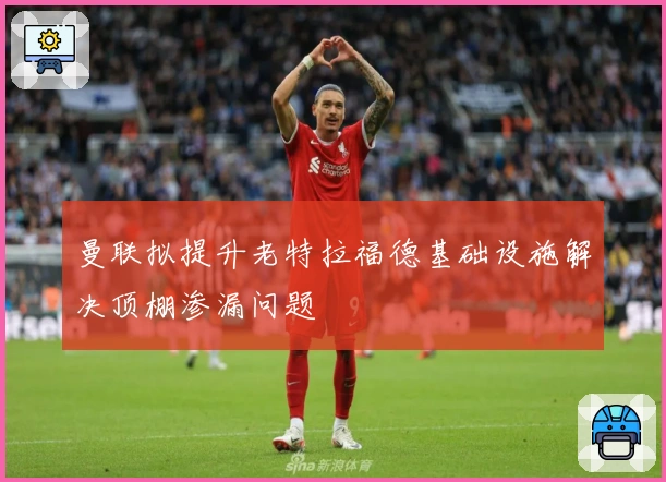 曼联拟提升老特拉福德基础设施解决顶棚渗漏问题