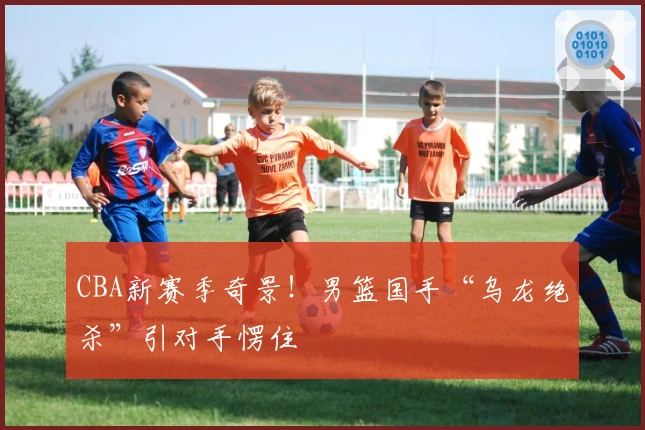 CBA新赛季奇景！男篮国手“乌龙绝杀”引对手愣住